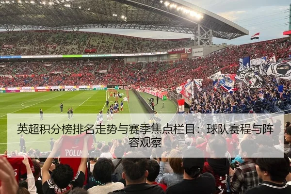 英超积分榜排名走势与赛季焦点栏目：球队赛程与阵容观察